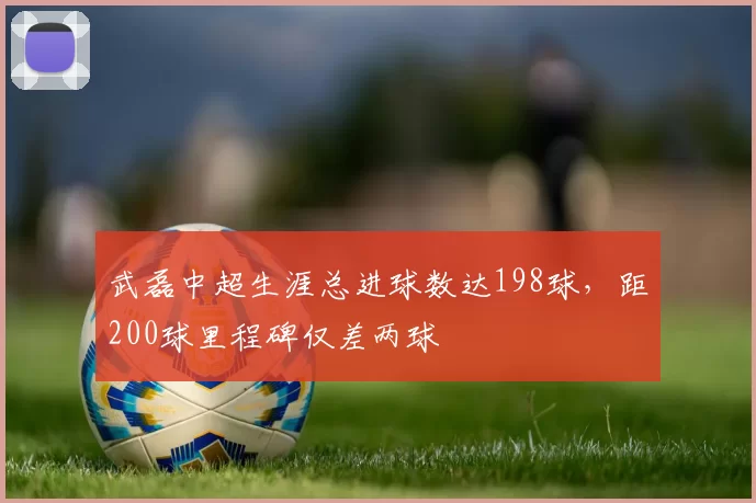 武磊中超生涯总进球数达198球,距200球里程碑仅差两球