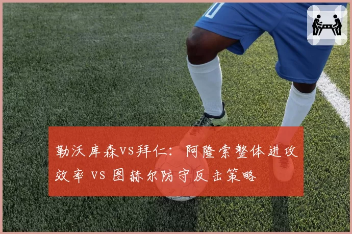 勒沃库森vs拜仁：阿隆索整体进攻效率 vs 图赫尔防守反击策略