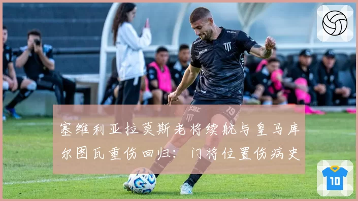 塞维利亚拉莫斯老将续航与皇马库尔图瓦重伤回归：门将位置伤病史对球队心理影响对比