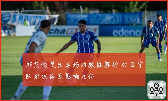 郭艾伦复出后场均数据解析 对辽宁队进攻体系影响几何