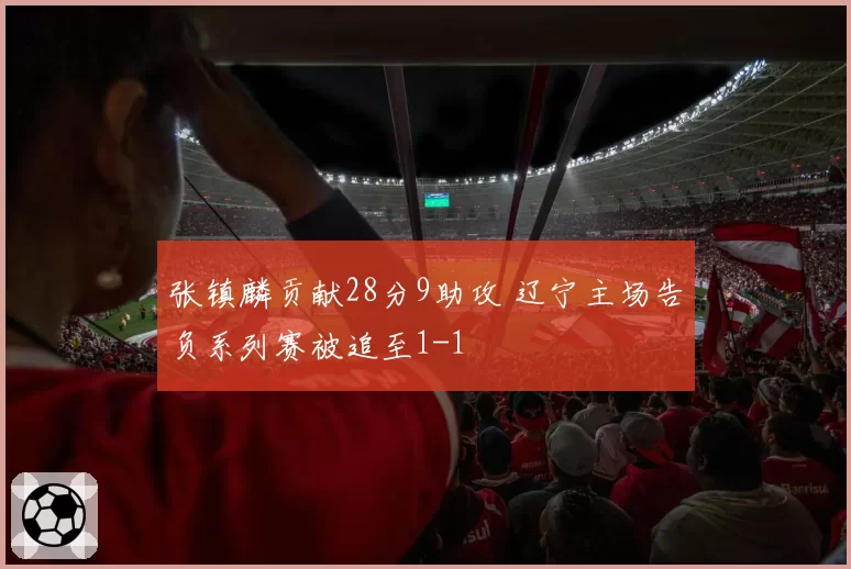 张镇麟贡献28分9助攻 辽宁主场告负系列赛被追至1-1