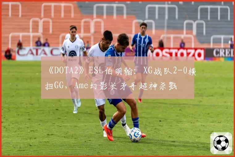《DOTA2》ESL伯明翰：XG战队2-0横扫GG，Ame幻影长矛手超神杀戮