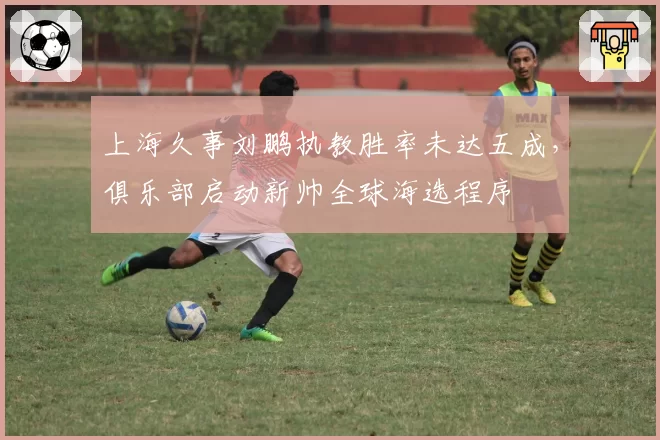 上海久事刘鹏执教胜率未达五成，俱乐部启动新帅全球海选程序