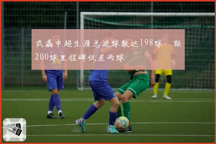 武磊中超生涯总进球数达198球,距200球里程碑仅差两球