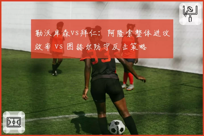 勒沃库森vs拜仁：阿隆索整体进攻效率 vs 图赫尔防守反击策略