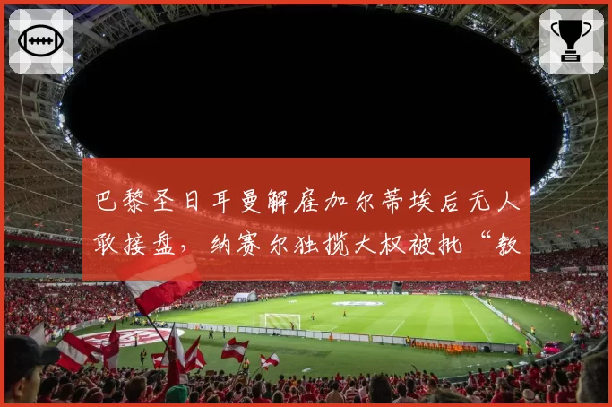 巴黎圣日耳曼解雇加尔蒂埃后无人敢接盘，纳赛尔独揽大权被批“教练坟墓”