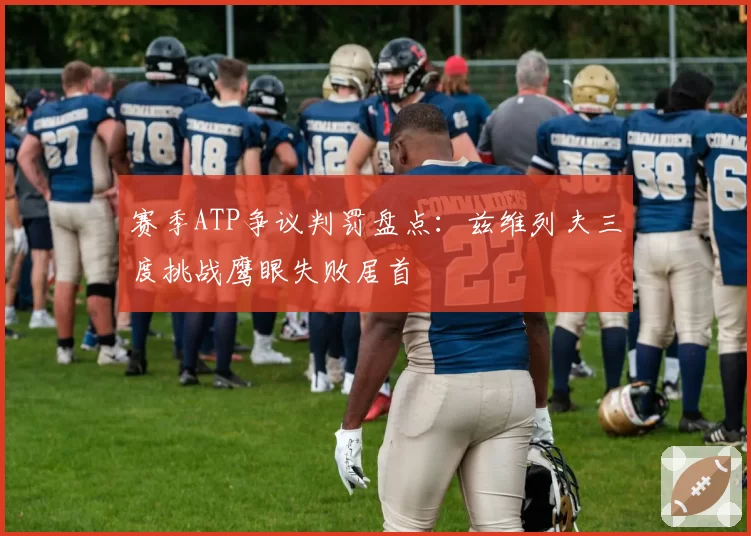 赛季ATP争议判罚盘点：兹维列夫三度挑战鹰眼失败居首