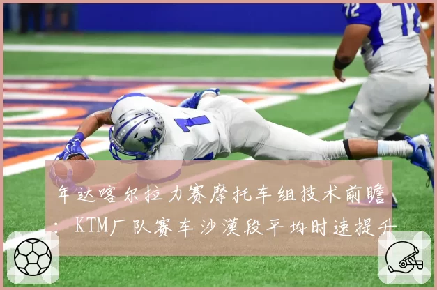 年达喀尔拉力赛摩托车组技术前瞻:KTM厂队赛车沙漠段平均时速提升