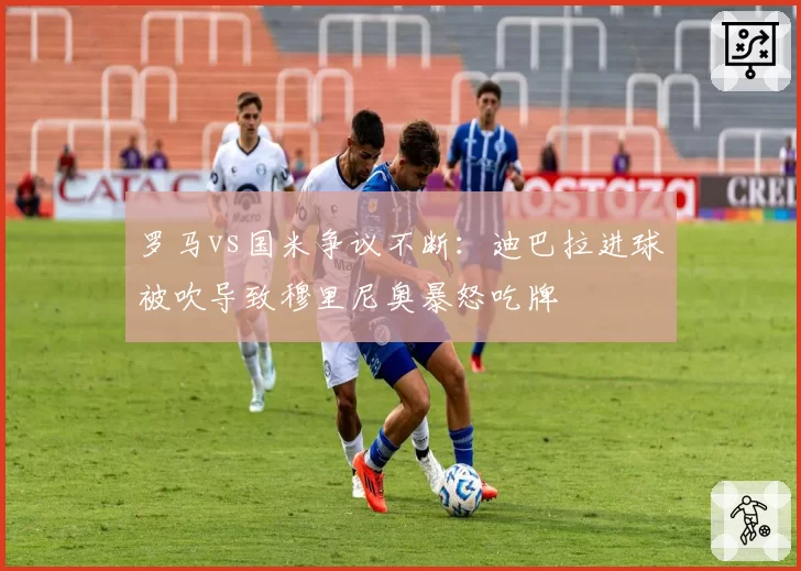 罗马vs国米争议不断:迪巴拉进球被吹导致穆里尼奥暴怒吃牌