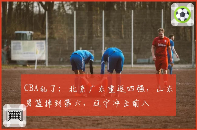 CBA乱了：北京广东重返四强，山东男篮掉到第六，辽宁冲击前八