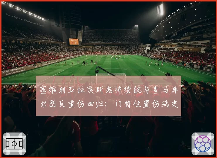 塞维利亚拉莫斯老将续航与皇马库尔图瓦重伤回归：门将位置伤病史对球队心理影响对比