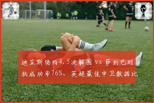 迪亚斯场均4.5次解围 vs 萨利巴对抗成功率76%,英超最佳中卫数据比拼