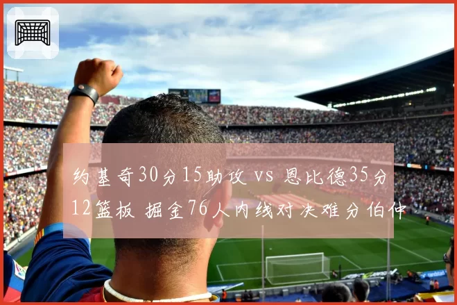 约基奇30分15助攻 vs 恩比德35分12篮板 掘金76人内线对决难分伯仲