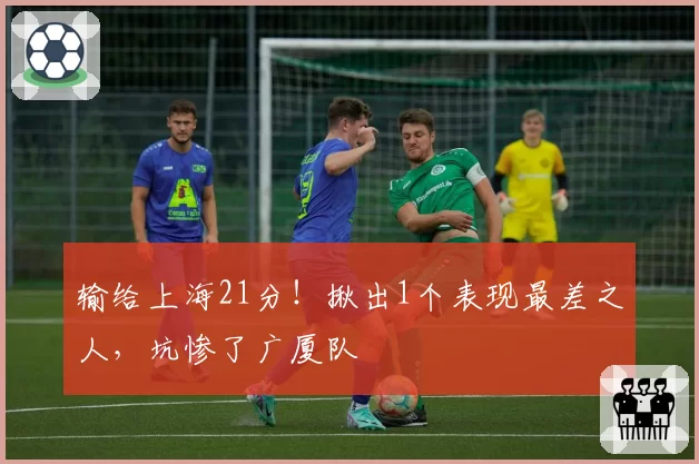 输给上海21分！揪出1个表现最差之人，坑惨了广厦队