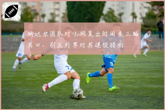 纳达尔团队对法网复出时间表三缄其口，引发外界对其退役猜测