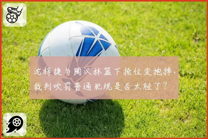 沈梓捷与陶汉林篮下抢位变抱摔，裁判吹罚普通犯规是否太轻了？