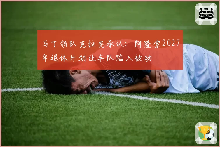马丁领队克拉克承认：阿隆索2027年退休计划让车队陷入被动