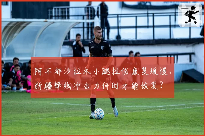 阿不都沙拉木小腿拉伤康复缓慢,新疆锋线冲击力何时才能恢复?