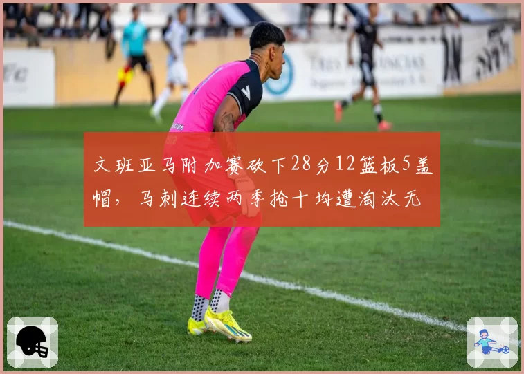 文班亚马附加赛砍下28分12篮板5盖帽，马刺连续两季抢十均遭淘汰无缘季后赛