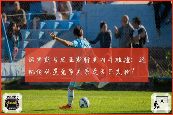诺里斯与皮亚斯特里内斗碰撞：迈凯伦双星竞争关系是否已失控？
