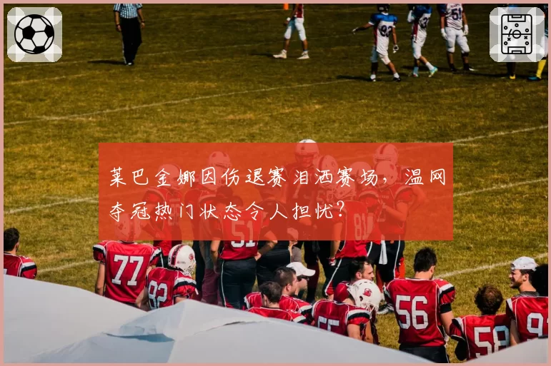 莱巴金娜因伤退赛泪洒赛场，温网夺冠热门状态令人担忧？