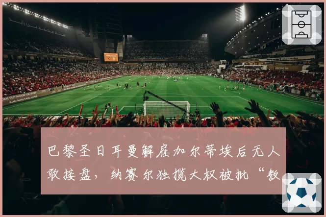 巴黎圣日耳曼解雇加尔蒂埃后无人敢接盘，纳赛尔独揽大权被批“教练坟墓”