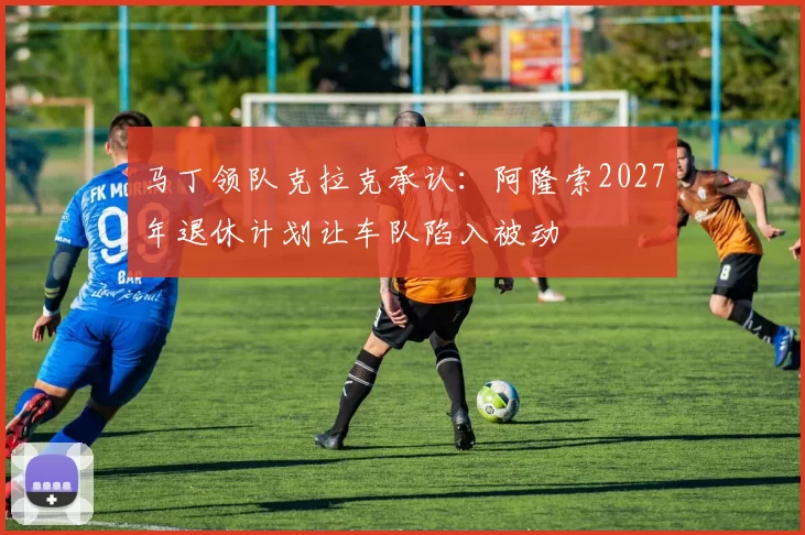 马丁领队克拉克承认：阿隆索2027年退休计划让车队陷入被动