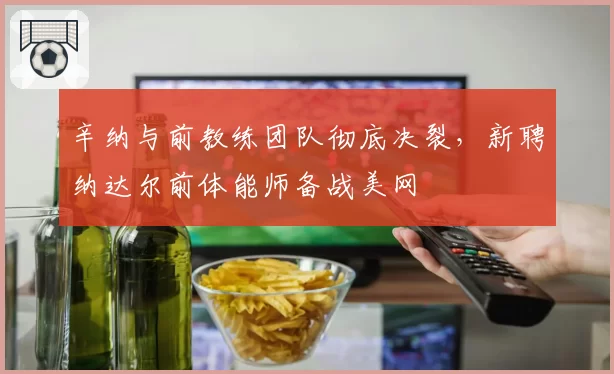 辛纳与前教练团队彻底决裂，新聘纳达尔前体能师备战美网