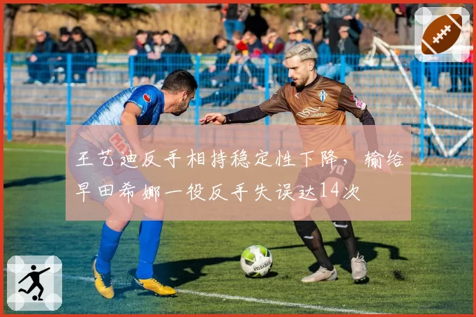 王艺迪反手相持稳定性下降,输给早田希娜一役反手失误达14次