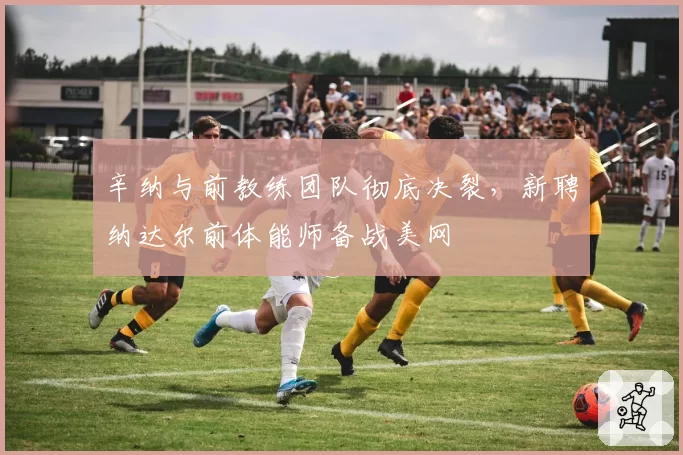 辛纳与前教练团队彻底决裂，新聘纳达尔前体能师备战美网