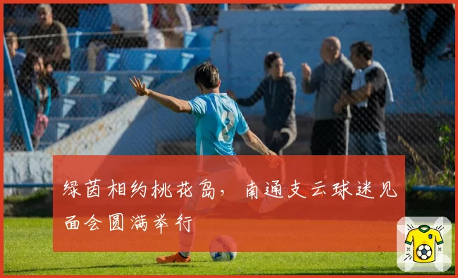 绿茵相约桃花岛,南通支云球迷见面会圆满举行