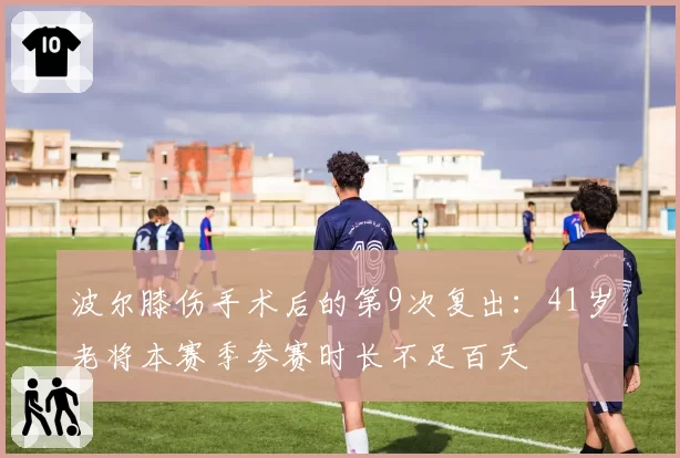 波尔膝伤手术后的第9次复出:41岁老将本赛季参赛时长不足百天