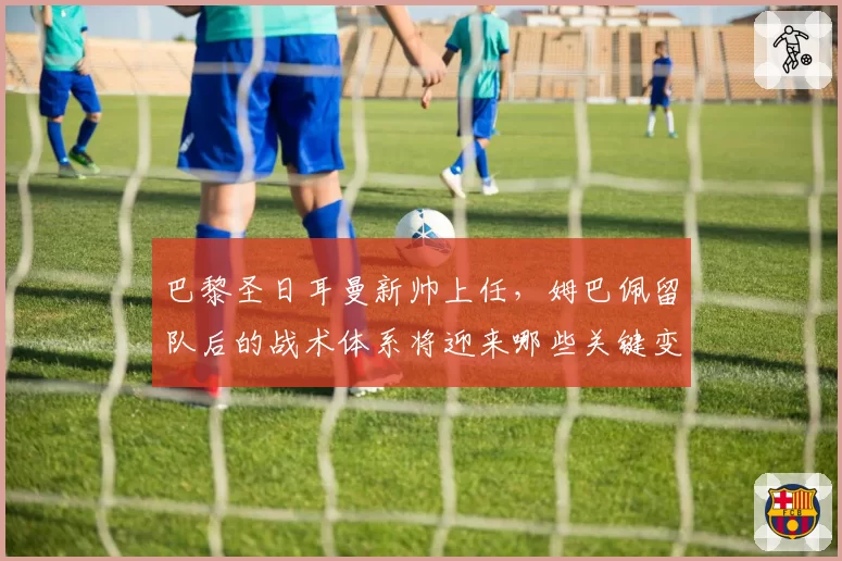 巴黎圣日耳曼新帅上任,姆巴佩留队后的战术体系将迎来哪些关键变革?