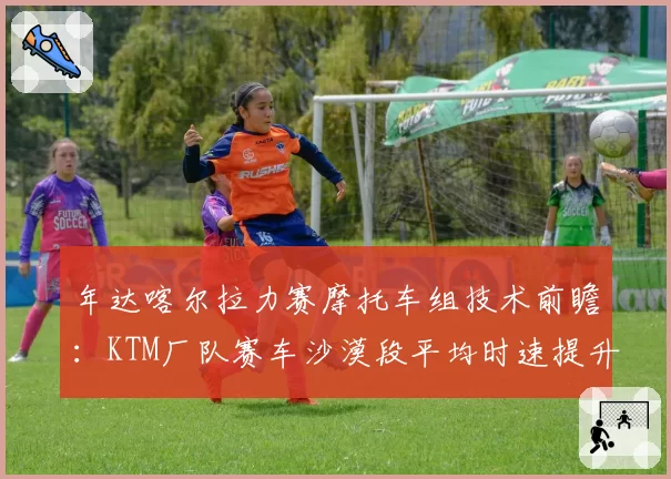 年达喀尔拉力赛摩托车组技术前瞻:KTM厂队赛车沙漠段平均时速提升