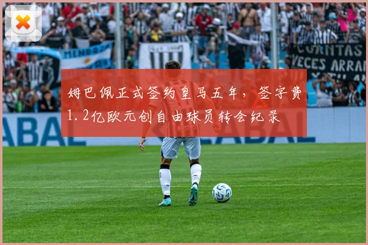 姆巴佩正式签约皇马五年,签字费1.2亿欧元创自由球员转会纪录