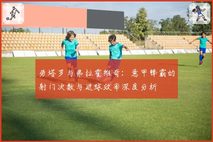 劳塔罗与弗拉霍维奇：意甲锋霸的射门次数与进球效率深度分析