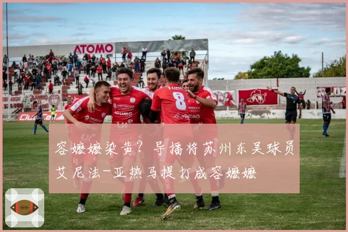 容嬷嬷染黄？导播将苏州东吴球员艾尼法-亚热马提打成容嬷嬷