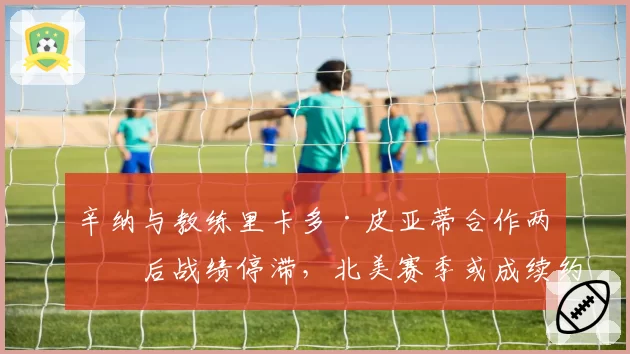 辛纳与教练里卡多·皮亚蒂合作两年后战绩停滞，北美赛季或成续约关键试金石