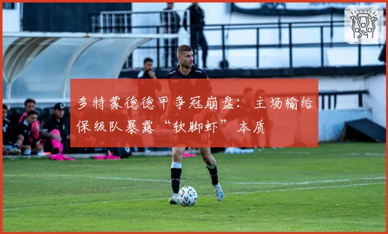 多特蒙德德甲争冠崩盘:主场输给保级队暴露“软脚虾”本质