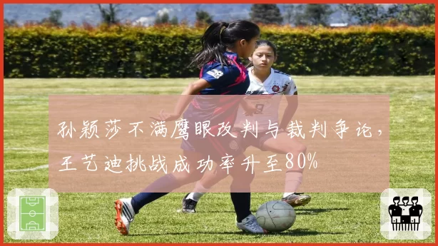 孙颖莎不满鹰眼改判与裁判争论,王艺迪挑战成功率升至80%