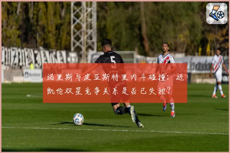 诺里斯与皮亚斯特里内斗碰撞：迈凯伦双星竞争关系是否已失控？