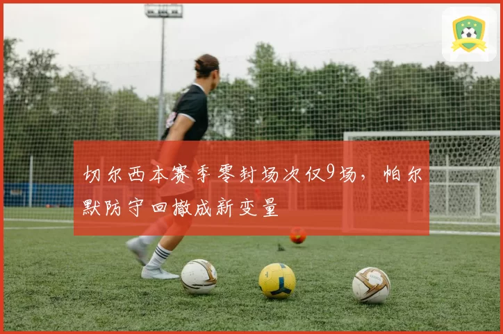 切尔西本赛季零封场次仅9场,帕尔默防守回撤成新变量