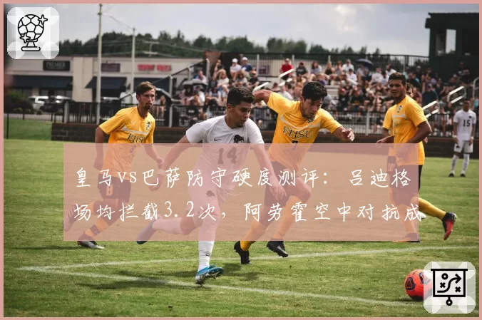 皇马vs巴萨防守硬度测评：吕迪格场均拦截3.2次，阿劳霍空中对抗成功率81%