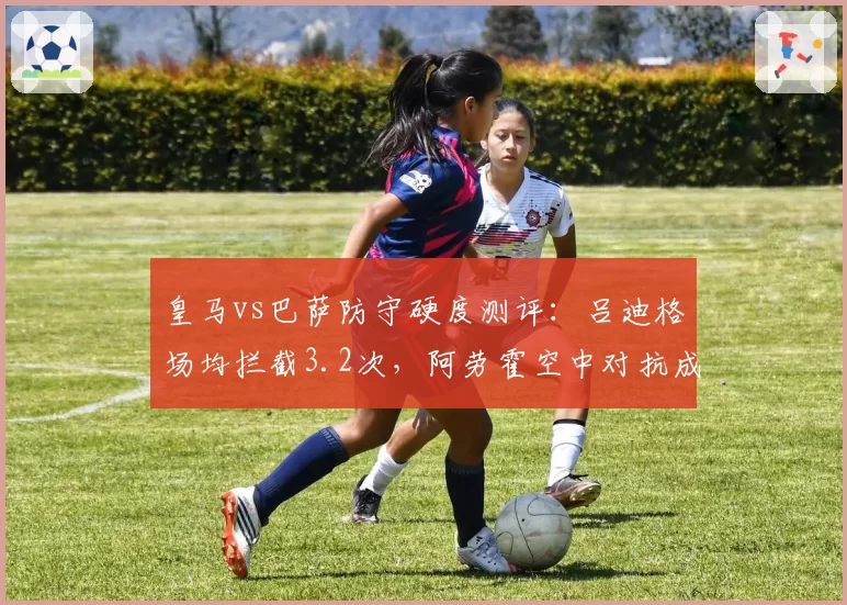 皇马vs巴萨防守硬度测评：吕迪格场均拦截3.2次，阿劳霍空中对抗成功率81%
