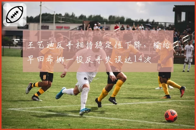 王艺迪反手相持稳定性下降,输给早田希娜一役反手失误达14次