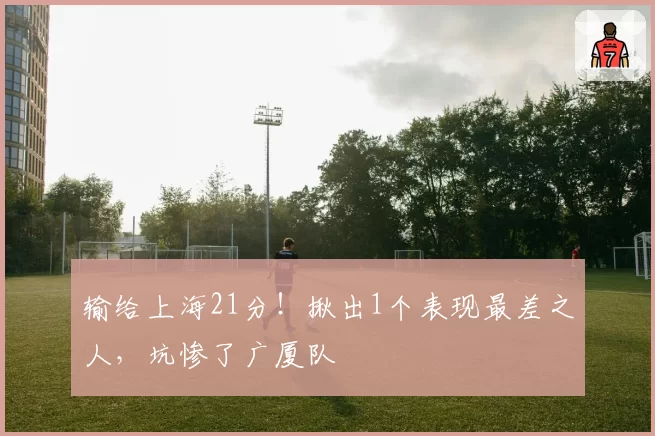 输给上海21分！揪出1个表现最差之人，坑惨了广厦队