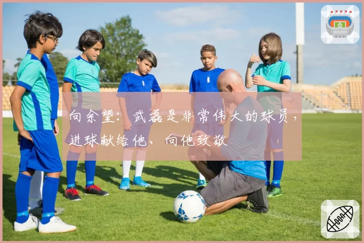 向余望：武磊是非常伟大的球员，进球献给他、向他致敬