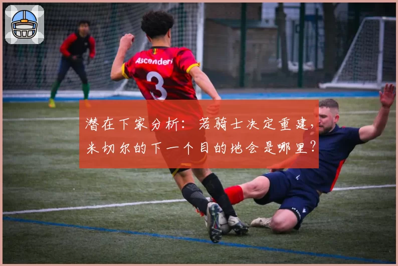 潜在下家分析：若骑士决定重建，米切尔的下一个目的地会是哪里？