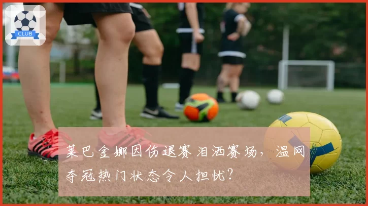 莱巴金娜因伤退赛泪洒赛场，温网夺冠热门状态令人担忧？