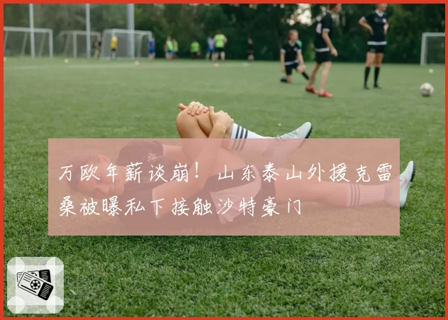 万欧年薪谈崩！山东泰山外援克雷桑被曝私下接触沙特豪门